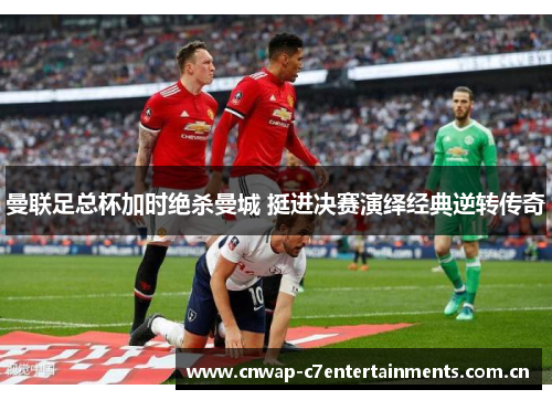 曼联足总杯加时绝杀曼城 挺进决赛演绎经典逆转传奇